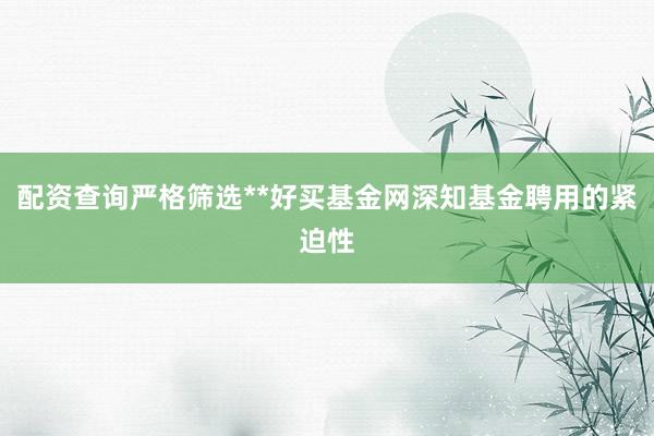 配资查询严格筛选**好买基金网深知基金聘用的紧迫性