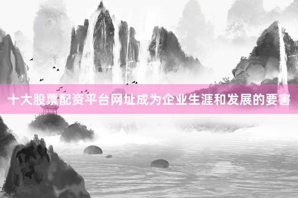 十大股票配资平台网址成为企业生涯和发展的要害
