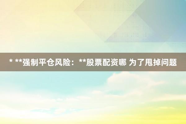 * **强制平仓风险：**股票配资哪 为了甩掉问题