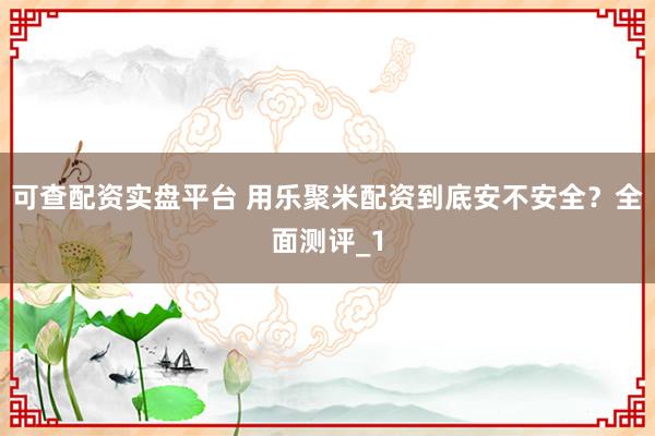 可查配资实盘平台 用乐聚米配资到底安不安全？全面测评_1