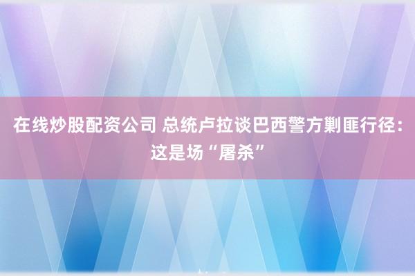 在线炒股配资公司 总统卢拉谈巴西警方剿匪行径：这是场“屠杀”