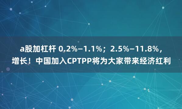 a股加杠杆 0.2%—1.1%；2.5%—11.8%，增长！中国加入CPTPP将为大家带来经济红利