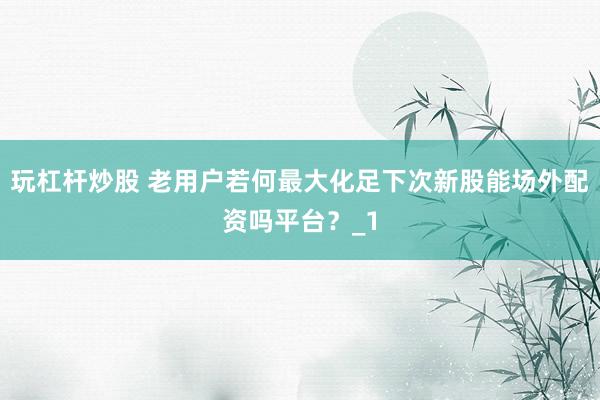 玩杠杆炒股 老用户若何最大化足下次新股能场外配资吗平台？_1