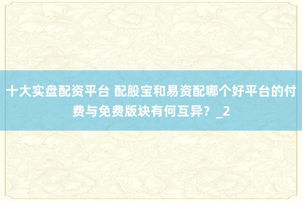 十大实盘配资平台 配股宝和易资配哪个好平台的付费与免费版块有何互异？_2