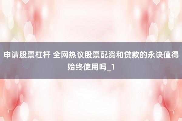 申请股票杠杆 全网热议股票配资和贷款的永诀值得始终使用吗_1
