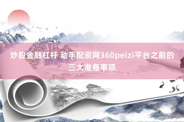 炒股金融杠杆 动手配资网360peizi平台之前的三大准备事项