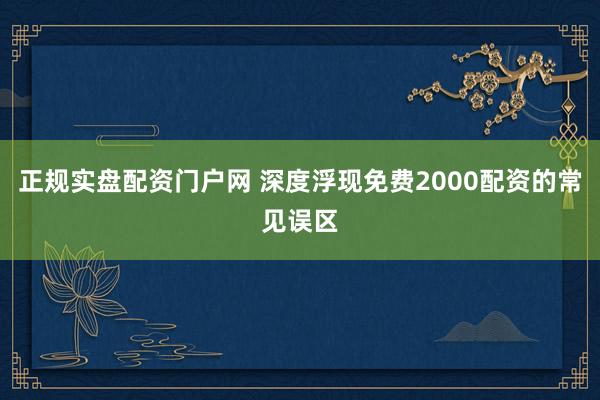 正规实盘配资门户网 深度浮现免费2000配资的常见误区