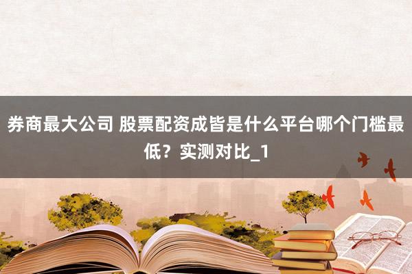 券商最大公司 股票配资成皆是什么平台哪个门槛最低？实测对比_1