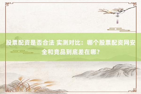 股票配资是否合法 实测对比：哪个股票配资网安全和竞品到底差在哪？