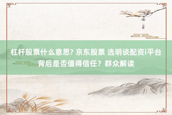 杠杆股票什么意思? 京东股票 选明谈配资i平台背后是否值得信任？群众解读