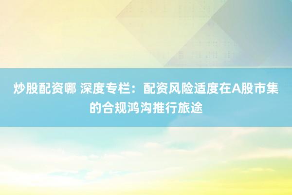 炒股配资哪 深度专栏：配资风险适度在A股市集的合规鸿沟推行旅途