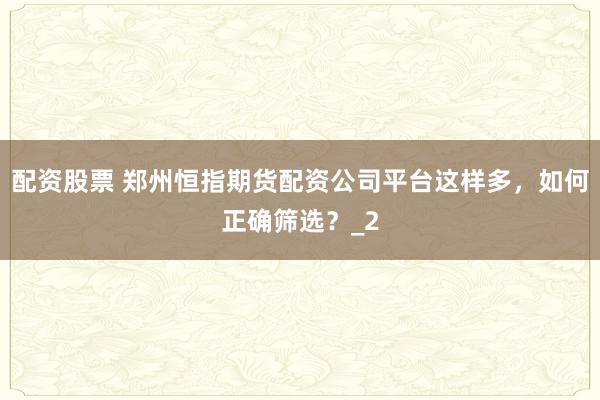配资股票 郑州恒指期货配资公司平台这样多，如何正确筛选？_2